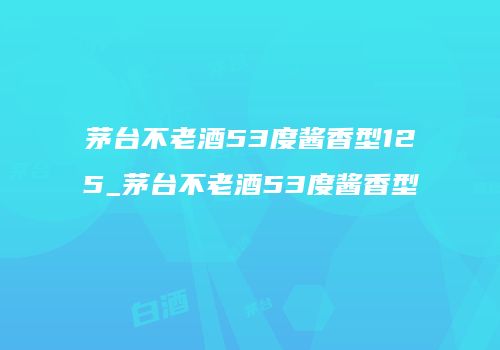 茅台不老酒53度酱香型125_茅台不老酒53度酱香型