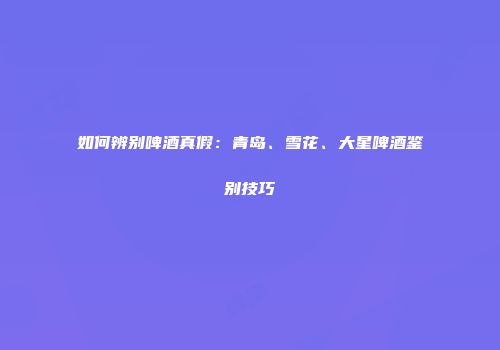 如何辨别啤酒真假：青岛、雪花、大星啤酒鉴别技巧