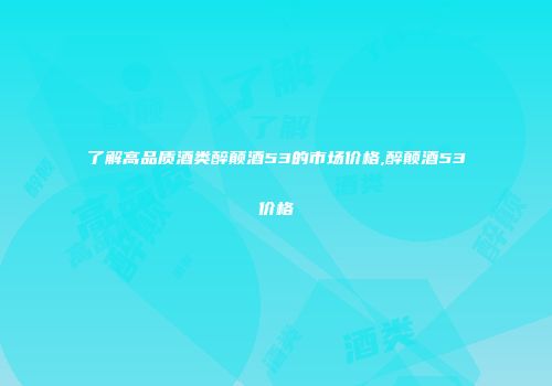 了解高品质酒类醉颠酒53的市场价格,醉颠酒53价格