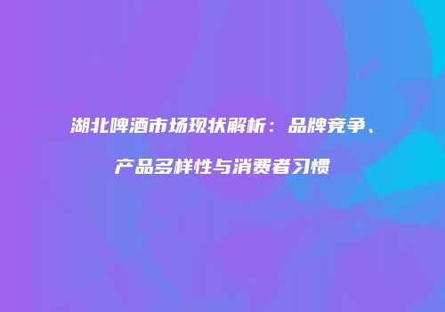湖北啤酒市场现状解析：品牌竞争、产品多样性与消费者习惯