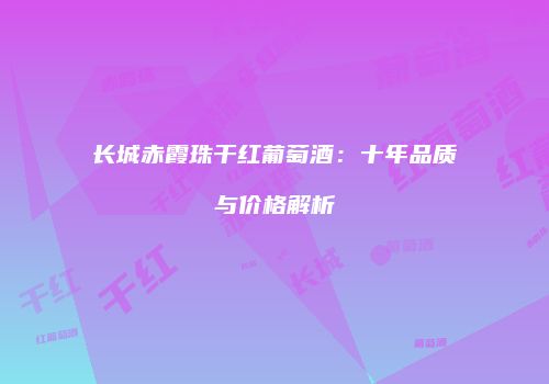 长城赤霞珠干红葡萄酒：十年品质与价格解析