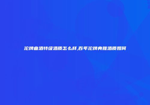 沱牌曲酒特级酒质怎么样,百年沱牌典雅酒质如何