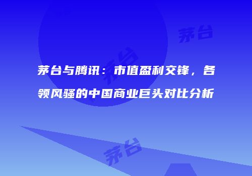 茅台与腾讯：市值盈利交锋，各领风骚的中国商业巨头对比分析