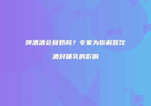 啤酒酒会回奶吗？专家为你解答饮酒对哺乳的影响