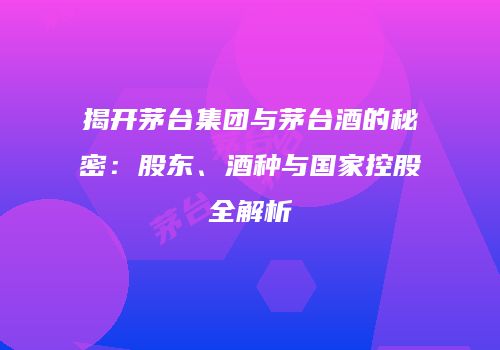 揭开茅台集团与茅台酒的秘密：股东、酒种与国家控股全解析