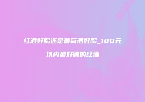 红酒好喝还是葡萄酒好喝_100元以内最好喝的红酒