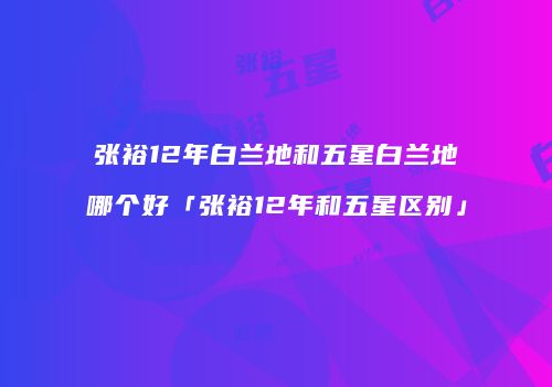 张裕12年白兰地和五星白兰地哪个好「张裕12年和五星区别」