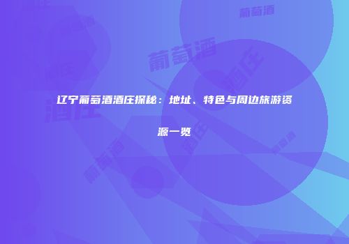 辽宁葡萄酒酒庄探秘：地址、特色与周边旅游资源一览