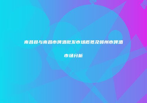 南昌县与南昌市啤酒批发市场概览及赣州市啤酒市场分析
