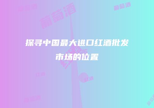 探寻中国最大进口红酒批发市场的位置