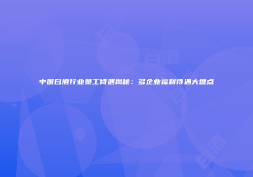 中国白酒行业员工待遇揭秘：多企业福利待遇大盘点