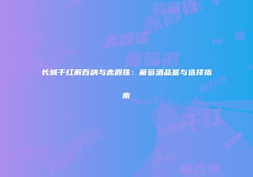 长城干红解百纳与赤霞珠：葡萄酒品鉴与选择指南