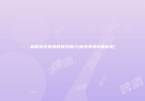 品尝燕京啤酒的独特魅力(燕京啤酒8度超爽)