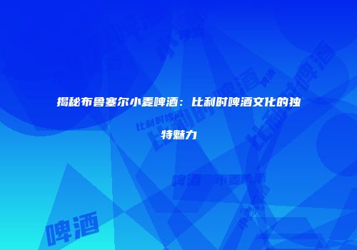 揭秘布鲁塞尔小麦啤酒：比利时啤酒文化的独特魅力