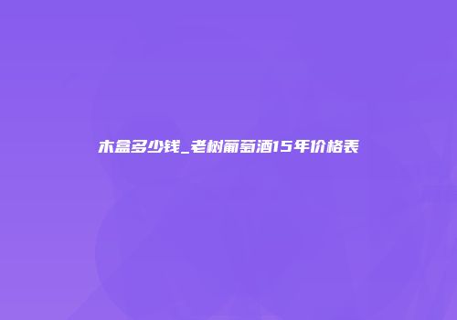 木盒多少钱_老树葡萄酒15年价格表