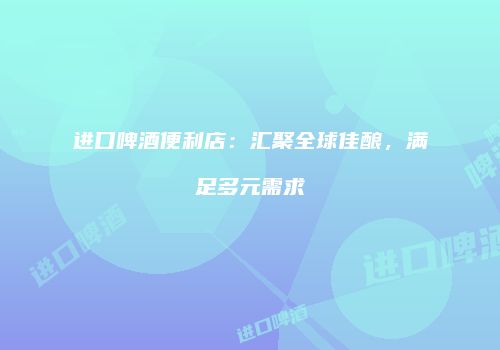 进口啤酒便利店：汇聚全球佳酿，满足多元需求