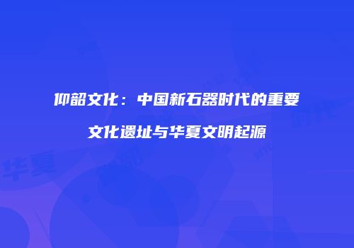 仰韶文化：中国新石器时代的重要文化遗址与华夏文明起源