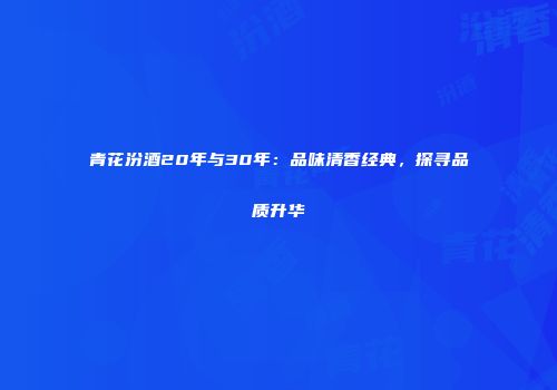 青花汾酒20年与30年：品味清香经典，探寻品质升华