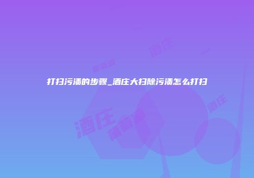 打扫污渍的步骤_酒庄大扫除污渍怎么打扫