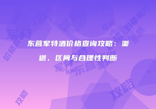 东营军特酒价格查询攻略：渠道、区间与合理性判断