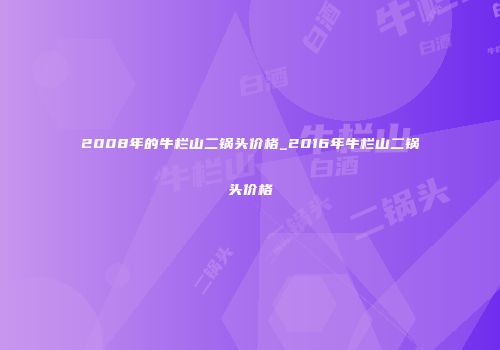 2008年的牛栏山二锅头价格_2016年牛栏山二锅头价格