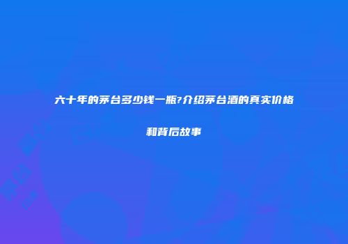 六十年的茅台多少钱一瓶?介绍茅台酒的真实价格和背后故事