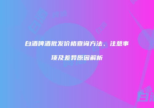 白酒啤酒批发价格查询方法、注意事项及差异原因解析