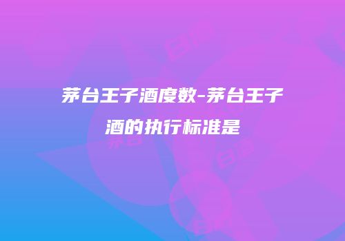 茅台王子酒度数-茅台王子酒的执行标准是