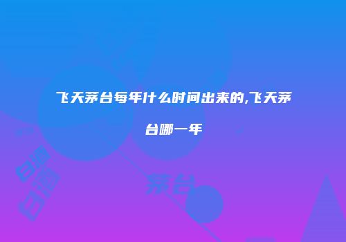 飞天茅台每年什么时间出来的,飞天茅台哪一年