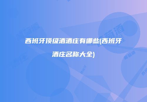 西班牙顶级酒酒庄有哪些(西班牙酒庄名称大全)