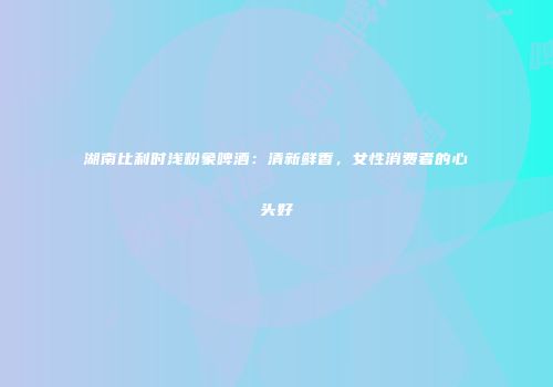 湖南比利时浅粉象啤酒：清新鲜香，女性消费者的心头好