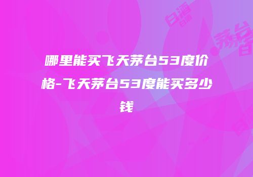 哪里能买飞天茅台53度价格-飞天茅台53度能买多少钱