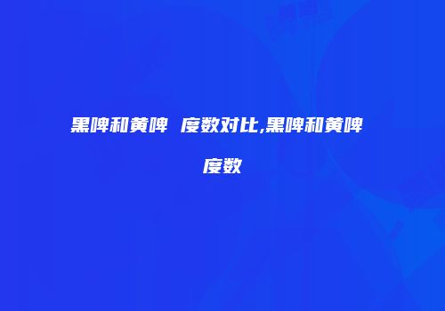 黑啤和黄啤 度数对比,黑啤和黄啤 度数
