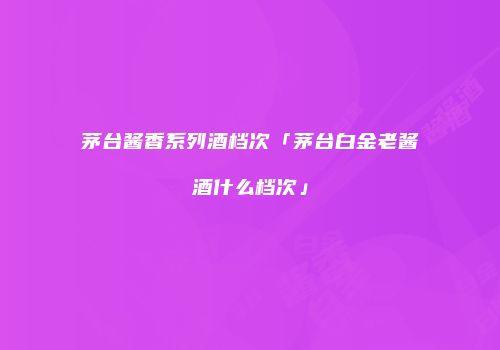 茅台酱香系列酒档次「茅台白金老酱酒什么档次」