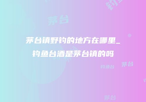 茅台镇野钓的地方在哪里_钓鱼台酒是茅台镇的吗