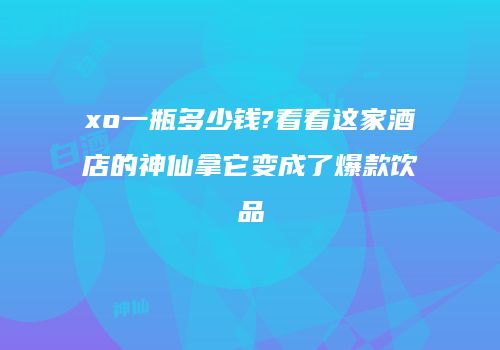 xo一瓶多少钱?看看这家酒店的神仙拿它变成了爆款饮品