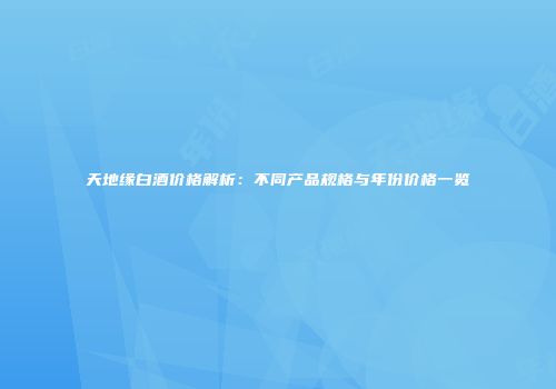 天地缘白酒价格解析：不同产品规格与年份价格一览