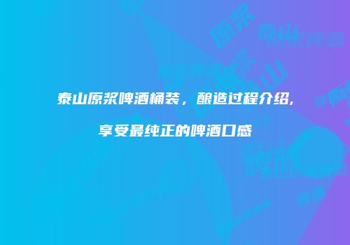 泰山原浆啤酒桶装，酿造过程介绍,享受最纯正的啤酒口感