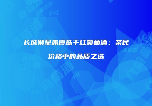 长城紫星赤霞珠干红葡萄酒：亲民价格中的品质之选
