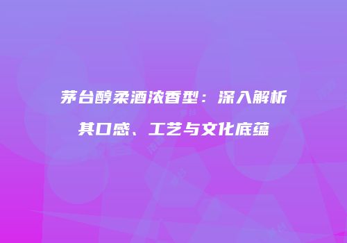 茅台醇柔酒浓香型：深入解析其口感、工艺与文化底蕴
