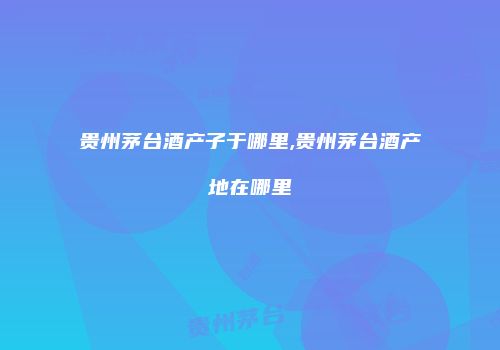 贵州茅台酒产子于哪里,贵州茅台酒产地在哪里