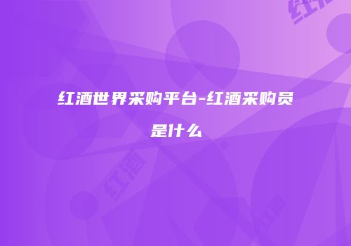 红酒世界采购平台-红酒采购员是什么