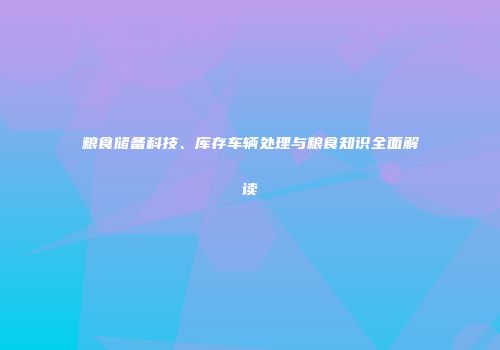 粮食储备科技、库存车辆处理与粮食知识全面解读
