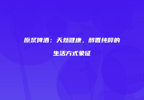 原浆啤酒：天然健康，醇香纯粹的生活方式象征