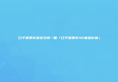 口子酒贵宾级多少钱一箱「口子酒贵宾42度级价格」