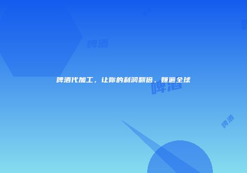 啤酒代加工，让你的利润翻倍，赚遍全球