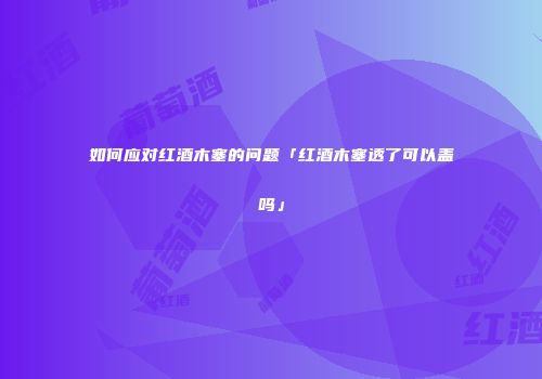 如何应对红酒木塞的问题「红酒木塞透了可以盖吗」