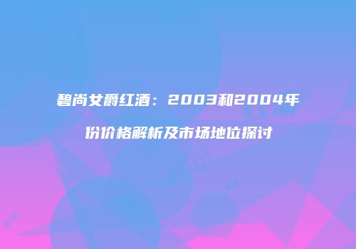 碧尚女爵红酒：2003和2004年份价格解析及市场地位探讨