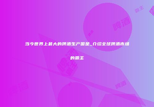 当今世界上最大的啤酒生产国是_介绍全球啤酒市场的霸主
