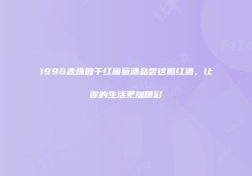 1996赤珠霞干红葡萄酒品尝这瓶红酒，让你的生活更加精彩